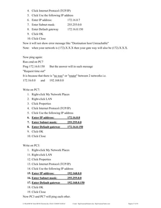 E:WordMCSE NotesMCSE Practical.doc; RAJA YASSER NAWAZ E-mail: RajaYasser@Hotmail.com, RajaYasser@Yahoo.com Page(s) 37 of 93
4. Click Internet Protocol (TCP/IP)
5. Click Use the following IP address
6. Enter IP address: 172.16.0.7
7. Enter Subnet mask: 255.255.0.0
8. Enter Default gateway 172.16.0.150
9. Click OK
10. Click Close
Now it will not show error message like "Destination host Unreachable"
Note: when your network is (172).X.X.X then your gate way will also be (172).X.X.X.
Now ping again:
Run cmd on PC7
Ping 172.16.0.150 But the answer will in such message
"Request time out"
It is because that there is "no way" or "router" between 2 networks i.e.
172.16.0.0 and 192.168.0.0
Write on PC7:
1. Right-click My Network Places
2. Right-click LAN
3. Click Properties
4. Click Internet Protocol (TCP/IP)
5. Click Use the following IP address
6. Enter IP address: 172.16.0.0
7. Enter Subnet mask: 255.255.0.0
8. Enter Default gateway 172.16.0.150
9. Click OK
10. Click Close
Write on PC3:
1. Right-click My Network Places
11. Right-click LAN
12. Click Properties
13. Click Internet Protocol (TCP/IP)
14. Click Use the following IP address
15. Enter IP address: 192.168.0.0
16. Enter Subnet mask: 255.255.0.0
17. Enter Default gateway 192.168.0.150
18. Click OK
19. Click Close
Now PC3 and PC7 will ping each other.
 