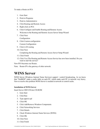 E:WordMCSE NotesMCSE Practical.doc; RAJA YASSER NAWAZ E-mail: RajaYasser@Hotmail.com, RajaYasser@Yahoo.com Page(s) 38 of 93
To make a Route on PC6
1. Goto Start
2. Point to Programs
3. Point to Administrative
4. Click Routing and Remote Access
5. Right-click on PC6
6. Click Configure and Enable Routing and Remote Access
Welcome to the Routing and Remote Access Server Setup Wizard
7. Click Next
Configuration
8. Click Custom configuration
Custom Configuration
9. Click LAN routing
10. Click Next
Completing the Routing and Remote Access Server Setup Wizard
11. Click Finish
12. Click Yes (The Routing and Remote Access Service has now been installed. Do you
want to start the service?
Now PC6 becomes our Router.
Note: Router IP is the gateway of other network.
WINS Server
WINS Server (Windows Internet Name Services) support / control broadcasting. As we know
that "NetBIOS" make a cache table on each PC, which make each PC in network very heavy.
Now to resolve this problem WINS Server is needed in network to control cache.
Installation of WINS Server
Insert Server 2003 CD into CD-ROM
1. Goto Start
2. Click Run
3. Type appwiz.cpl
4. Click OK
5. Click Add/Remove Windows Components
6. Click Networking Services
7. Click Details
8. Check Windows Internet Name Services (WINS)
9. Click OK
10. Click Next
11. Click Finish
 