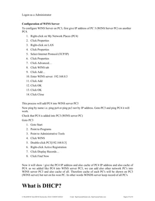 E:WordMCSE NotesMCSE Practical.doc; RAJA YASSER NAWAZ E-mail: RajaYasser@Hotmail.com, RajaYasser@Yahoo.com Page(s) 39 of 93
Logon as a Administrator
Configuration of WINS Server
To configure WINS Server on PC3, first give IP address of PC 3 (WINS Server PC) on another
PC4.
1. Right-click on My Network Places (PC4)
2. Click Properties
3. Right-click on LAN
4. Click Properties
5. Select Internet Protocol (TCP/IP)
6. Click Properties
7. Click Advanced…
8. Click WINS tab
9. Click Add…
10. Enter WINS server: 192.168.0.3
11. Click Add
12. Click OK
13. Click OK
14. Click Close
This process will add PC4 into WINS server PC3
Now ping by name i.e. ping pc4 or ping pc3 not by IP address. Goto PC3 and ping PC4 it will
work.
Check that PC4 is added into PC3 (WINS server PC)
Goto PC3
1. Goto Start
2. Point to Programs
3. Point to Administrative Tools
4. Click WINS
5. Double-click PC3[192.168.0.3]
6. Right-click Active Registration
7. Click Display Records…
8. Click Find Now
Now it will show / give the PC4 IP address and also cache of PC4 IP address and also cache of
PC4. as we added like PC4 into WINS server PC3, we can add also other network PC's into
WINS server PC3 and also cache of all. Therefore cache of each PC's will be shown on PC3
(WINS server) but not on his won PC. In other words WINDS server keep record of all PC's
What is DHCP?
 