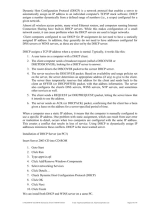 E:WordMCSE NotesMCSE Practical.doc; RAJA YASSER NAWAZ E-mail: RajaYasser@Hotmail.com, RajaYasser@Yahoo.com Page(s) 40 of 93
Dynamic Host Configuration Protocol (DHCP) is a network protocol that enables a server to
automatically assign an IP address to an individual computer's TCP/IP stack software. DHCP
assigns a number dynamically from a defined range of numbers (i.e., a scope) configured for a
given network.
Almost all wireless access points, many wired Ethernet routers, and computers running Internet
Connection Sharing have built-in DHCP servers. While this makes configuration of a small
network easier, it can cause problems when the DHCP servers are used in larger networks.
Client computers configured to use DHCP for IP assignment do not need to have a statically
assigned IP address. In addition, they generally do not need to have addresses configured for
DNS servers or WINS servers, as these are also set by the DHCP server.
DHCP assigns a TCP/IP address when a system is started. Typically, it works like this:
1. A user turns on a computer with a DHCP client.
2. The client computer sends a broadcast request (called a DISCOVER or
DHCPDISCOVER), looking for a DHCP server to answer.
3. The router directs the DISCOVER packet to the correct DHCP server.
4. The server receives the DISCOVER packet. Based on availability and usage policies set
on the server, the server determines an appropriate address (if any) to give to the client.
The server then temporarily reserves that address for the client and sends back to the
client an OFFER (or DHCPOFFER) packet, with that address information. The server
also configures the client's DNS servers, WINS servers, NTP servers, and sometimes
other services as well.
5. The client sends a REQUEST (or DHCPREQUEST) packet, letting the server know that
it intends to use the address.
6. The server sends an ACK (or DHCPACK) packet, confirming that the client has a been
given a lease on the address for a server-specified period of time.
When a computer uses a static IP address, it means that the computer is manually configured to
use a specific IP address. One problem with static assignment, which can result from user error
or inattention to detail, occurs when two computers are configured with the same IP address.
This creates a conflict that results in loss of service. Using DHCP to dynamically assign IP
addresses minimizes these conflicts. DHCP is the most wanted server.
Installation of DHCP Server (on PC3)
Insert Server 2003 CD into CD-ROM
1. Goto Start
2. Click Run
3. Type appwiz.cpl
4. Click Add/Remove Windows Components
5. Select networking Services
6. Click Details…
7. Check Dynamic Host Configuration Protocol (DHCP)
8. Click OK
9. Click Next
10. Click Finish
We can install both DHCP and WINS server on a same PC.
 