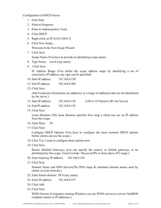 E:WordMCSE NotesMCSE Practical.doc; RAJA YASSER NAWAZ E-mail: RajaYasser@Hotmail.com, RajaYasser@Yahoo.com Page(s) 41 of 93
Configuration of DHCP Server
1. Goto Start
2. Point to Programs
3. Point to Administrative Tools
4. Click DHCP
5. Right-click on PC3[192.168.0.3]
6. Click New Scope…
Welcome to the New Scope Wizard
7. Click Next
Scope Name (You have to provide an identifying scope name)
8. Type Name: corvit (any name)
9. Click Next
IP Address Range (You define the scope address range by identifying a set of
consecutive IP address, any rage can be specified)
10. Start IP address: 192.168.0.150
11. End IP address: 192.168.0.200
12. Click Next
Add Exclusions (Exclusions are addresses or a range of addresses that are not distributed
by the server.)
13. Start IP address: 192.168.0.150 (150 to 155 Reserve IP's for Server)
14. End IP address: 192.168.0.155
15. Click Next
Lease Duration (The lease duration specifies how long a client can use an IP address
from this scope.
16. Enter Days: 30
17. Click Next
Configure DHCP Options (You have to configure the most common DHCP options
before clients can use the scope.)
18. Click Yes, I want to configure these options now
19. Click Next
Router (Default Gateway) (you can specify the routers, or default gateways, to be
distributed by this scope. From Exclude / Reserved IP's or from above IP's range.)
20. Enter Gateway IP address: 192.168.0.156
21. Click Next
Domain Name and DNS Servers(The DNS maps & translates domain anmes used by
clients on your network.)
22. Enter Parent domain: PC4 (any name)
23. Enter IP address: 192.168.0.157
24. Click Add
25. Click Next
WINS Servers (Computers running Windows can use WINS servers to convert NetBIOS
computer names to IP addresses.)
 