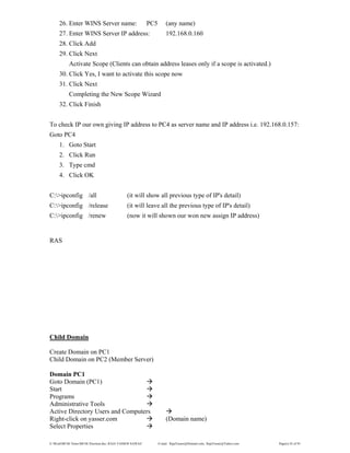 E:WordMCSE NotesMCSE Practical.doc; RAJA YASSER NAWAZ E-mail: RajaYasser@Hotmail.com, RajaYasser@Yahoo.com Page(s) 42 of 93
26. Enter WINS Server name: PC5 (any name)
27. Enter WINS Server IP address: 192.168.0.160
28. Click Add
29. Click Next
Activate Scope (Clients can obtain address leases only if a scope is activated.)
30. Click Yes, I want to activate this scope now
31. Click Next
Completing the New Scope Wizard
32. Click Finish
To check IP our own giving IP address to PC4 as server name and IP address i.e. 192.168.0.157:
Goto PC4
1. Goto Start
2. Click Run
3. Type cmd
4. Click OK
C:>ipconfig /all (it will show all previous type of IP's detail)
C:>ipconfig /release (it will leave all the previous type of IP's detail)
C:>ipconfig /renew (now it will shown our won new assign IP address)
RAS
Child Domain
Create Domain on PC1
Child Domain on PC2 (Member Server)
Domain PC1
Goto Domain (PC1)
Start
Programs
Administrative Tools
Active Directory Users and Computers
Right-click on yasser.com (Domain name)
Select Properties
 
