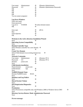E:WordMCSE NotesMCSE Practical.doc; RAJA YASSER NAWAZ E-mail: RajaYasser@Hotmail.com, RajaYasser@Yahoo.com Page(s) 44 of 93
User name: Administrator (Domain Administrator)
Password: 123 (Domain Administrator Password)
OK
OK
OK
OK
Yes (to restart computer)
Log On to Windows
Enter user name
Enter password
Log on to: YASSER (select domain name)
OK
Goto start (PC2)
Run
Enter dcpromo
OK
Welcome to the Active directory Installation Wizard
Next
Operating System Compatibility
Next
Domain Controller Type
Select Domain controller for a new domain
Next
Create New Domain
Select Child domain in an existing domain tree
Next
Network Credentials
User name: Administrator (Domain, PC1)
Password: 123 (Domain, PC1)
Domain: yasser.com
Next
Child domain installation
Parent domain: yasser.com
Child domain: raja
Next
NetBIOS Domain Name
Domain NetBIOS name: RAJA
Next
Database and Log Folders
Next
Shared System Volume
Next
DNS Registration Diagnostics
Next
Permissions
Select Permissions compatible only with Windows 2000 or Windows Server 2003
Next
Directory Services Restore Mode Administrator Password
Next
If error message:
 