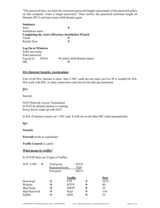 E:WordMCSE NotesMCSE Practical.doc; RAJA YASSER NAWAZ E-mail: RajaYasser@Hotmail.com, RajaYasser@Yahoo.com Page(s) 45 of 93
"The password does not meet the minimum password length requirement of the password policy
on this computer. Enter a longer password." Then resolve the password minimum length on
Domain (PC1) and start create child domain again.
Summary
Next
Installation starts…
Completing the Active Directory Installation Wizard
Finish
Restart Now
Log On to Windows
Enter user name
Enter password
Log on to: RAJA (select child domain name)
OK
ISA (Internet Security Acceleration)
First of all ISA, internet is must. Also 2 NIC cards are too must one live IP is needed for ISA.
ISA work with DSL or other connections only but not for dial up connection.
ISA
Internet
NAT (Network Access Translation)
In NAT by default internet is working.
Proxy Server made up with NAT.
In ISA if internet connect on 1 NIC card. It will run on all other NIC cards automatically.
ISA
Security
Firewall (work as watchman)
Traffic Control (i.e port)
What means by traffic?
In TCP/IP there are 2 types of traffics.
TCP / UOP Total ports: 65535
Registered ports: 1024
Free ports: 64511
Traffic Port
Download FTP 20/21
Website HTTP 80
Mail Send SMTP 25
Mail Received Pop3 110
FQDN DNS 53
 