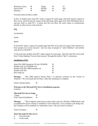 E:WordMCSE NotesMCSE Practical.doc; RAJA YASSER NAWAZ E-mail: RajaYasser@Hotmail.com, RajaYasser@Yahoo.com Page(s) 46 of 93
Remotely Access Telnet 23
Secure Web HTTPS 443
Dynamic…. DHCP 67
Firewall control all above traffic.
In ISA, if another outer client PC1 make a request for yahoo page, then ISA stop his request in
ISA server, and ISA pick his request itself and bring yahoo page from Web Publishing Server
and give back to client PC1. it means that ISA not allow the outer clients to communicate
directly to other servers in the network.
ISA
Acceleration
Cache
Speed
If client PC2 make a request for google page then ISA server pick his request from internet (i.e
from google.com server) and give / put one copy of google in "cache Database" and another
copy gives to client PC2.
At the same time another client PC1 make request for same page , then this time ISA server pick
from "Cache Database" but not from internet. Through this load on "link" is minimizes.
Installation of ISA
Insert ISA 2000 Enterprise CD into CD-ROM
Double-click on CD-ROM icon
Double-click ISA 2000 Enterprise on
Double-click ISA
Run setup.exe
Message: "ISA 2000 requires Service Pack 1 to function correctly on this version of
Windows." We will install Service Pack 1 after this installation is complete.
Click Continue button
Welcome to the Microsoft ISA Server Installation program.
Continue
Microsoft ISA Server Setup
I Agree
Click Typical Installation
Message: "This computer cannot join an array until is part of a Windows 2000 domain, and
an updated ISA Server schema is installed in Active Directory. If you continue with Setup now,
this computer will be installed as a stand-alone server." Do you want to continue?
Click Yes button
Select the mode for this server.
๏ Firewall mode
๏ Cache mode
 