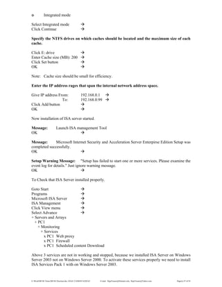 E:WordMCSE NotesMCSE Practical.doc; RAJA YASSER NAWAZ E-mail: RajaYasser@Hotmail.com, RajaYasser@Yahoo.com Page(s) 47 of 93
๏ Integrated mode
Select Integrated mode
Click Continue
Specify the NTFS drives on which caches should be located and the maximum size of each
cache.
Click E: drive
Enter Cache size (MB): 200
Click Set button
OK
Note: Cache size should be small for efficiency.
Enter the IP address rages that span the internal network address space.
Give IP address From: 192.168.0.1
To: 192.168.0.99
Click Add button
OK
Now installation of ISA server started.
Message: Launch ISA management Tool
OK
Message: Microsoft Internet Security and Acceleration Server Enterpirse Edition Setup was
completed successfully.
OK
Setup Warning Message: "Setup has failed to start one or more services. Please examine the
event log for details." Just ignore warning message.
OK
To Check that ISA Server installed properly.
Goto Start
Programs
Microsoft ISA Server
ISA Management
Click View menu
Select Advance
+ Servers and Arrays
+ PC1
+ Monitoring
+ Services
x PC1 Web proxy
x PC1 Firewall
x PC1 Scheduled content Download
Above 3 services are not in working and stopped, because we installed ISA Server on Windows
Server 2003 not on Windows Server 2000. To activate these services properly we need to install
ISA Services Pack 1 with on Windows Server 2003.
 