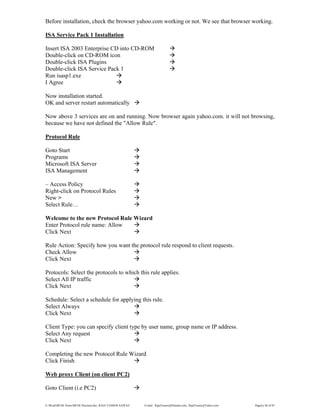 E:WordMCSE NotesMCSE Practical.doc; RAJA YASSER NAWAZ E-mail: RajaYasser@Hotmail.com, RajaYasser@Yahoo.com Page(s) 48 of 93
Before installation, check the browser yahoo.com working or not. We see that browser working.
ISA Service Pack 1 Installation
Insert ISA 2003 Enterprise CD into CD-ROM
Double-click on CD-ROM icon
Double-click ISA Plugins
Double-click ISA Service Pack 1
Run isasp1.exe
I Agree
Now installation started.
OK and server restart automatically
Now above 3 services are on and running. Now browser again yahoo.com. it will not browsing,
because we have not defined the "Allow Rule".
Protocol Rule
Goto Start
Programs
Microsoft ISA Server
ISA Management
– Access Policy
Right-click on Protocol Rules
New >
Select Rule…
Welcome to the new Protocol Rule Wizard
Enter Protocol rule name: Allow
Click Next
Rule Action: Specify how you want the protocol rule respond to client requests.
Check Allow
Click Next
Protocols: Select the protocols to which this rule applies.
Select All IP traffic
Click Next
Schedule: Select a schedule for applying this rule.
Select Always
Click Next
Client Type: you can specify client type by user name, group name or IP address.
Select Any request
Click Next
Completing the new Protocol Rule Wizard
Click Finish
Web proxy Client (on client PC2)
Goto Client (i.e PC2)
 