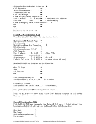 E:WordMCSE NotesMCSE Practical.doc; RAJA YASSER NAWAZ E-mail: RajaYasser@Hotmail.com, RajaYasser@Yahoo.com Page(s) 49 of 93
Double-click Internet Explorer on Desktop
Click Tools menu
Select Internet Options…
Select Connections tab
Click LAN Settings…
Check use a proxy server for your LAN
Enter IP Address: 192.168.0.100 (i.e IP address of ISA Server)
Enter Port: 8080 (i.e Internet Port)
Check Bypass proxy server for local addresses
OK
OK
Now browse any site it will work.
Secure NAT Client (on client PC2)
To make a secure Nat client follow the under mentioned steps:
Right-click on My Network Places
Select Properties
Right-click on Local Area Connection
Select Properties
Select Internet Protocol (TCP/IP)
Click Properties
Enter IP address: 192.168.0.2 (Client PC2)
Subnet mask: 255.255.255.0
Default gateway: 192.168.0.100 (Server IP)
Preferred DNS server:192.168.0.100 (to access Internet it is must)
Now open browser and browse any site it will not work.
Goto ISA Server
Start
Run enter cmd
OK
Enter command ipconfig /all
See the IP address of WAN i.e 10.0.0.132 live IP address.
Come back to client PC2
Enter preferred DNS server: 10.0.0.132 (live IP address)
Now open the browser and browser any site it will browse.
Note: on ISA Serve we cannot make "Secure Nat", because on server we need another
Gateway.
Firewall Client (on client PC2)
First disable the NIC card changes i.e clear Preferred DNS server + Default gateway. Now
browse any website it will not work. Now for Firewall follow the following steps:
Goto Start
Run server
Double-click mspclnt folder
Run setup.exe
 