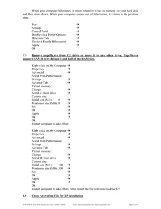 E:WordMCSE NotesMCSE Practical.doc; RAJA YASSER NAWAZ E-mail: RajaYasser@Hotmail.com, RajaYasser@Yahoo.com Page(s) 5 of 93
When your computer hibernates, it stores whatever it has in memory on your hard disk
and then shuts down. When your computer comes out of hibernation, it returns to its previous
state.
Start
Settings
Control Panel
Double-click Power Options
Hibernate Tab
Uncheck Enable Hibernation
Apply
Ok
12- Remove pagefile.sys from C: drive or move it to any other drive. Pagefile.sys
support RAM it is by default 1 and half of the RAM size.
Right-click on My Computer
Properties
Advanced
Select from Performance:
Settings
Advance Tab
Virtual memory:
Change
Select C: from drive
Custom size:
Initial size (MB): 0
Maximum size (MB): 0
Set
Ok
Apply
Ok
Ok
Restart computer to take effect.
Right-click on My Computer
Properties
Advanced
Select from Performance:
Settings
Advance Tab
Virtual memory:
Change
Select D: from drive
Custom size:
Initial size (MB): 100
Maximum size (MB): 300
Set
Ok
Apply
Ok
Ok
Restart computer to take effect. After restart the file will more to drive D:
13 Crate Answering File for XP installation
 