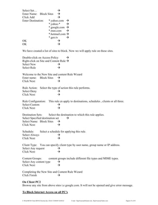 E:WordMCSE NotesMCSE Practical.doc; RAJA YASSER NAWAZ E-mail: RajaYasser@Hotmail.com, RajaYasser@Yahoo.com Page(s) 52 of 93
Select Set…
Enter Name: Block Sites
Click Add
Enter Destination: *.yahoo.com
*.yahoo.*
*.google.com
*.msn.com
*.hotmail.com
*.geo.tv
OK
OK
We have created a list of sites to block. Now we will apply rule on these sites.
Double-click on Access Policy
Right-click on Site and Content Rule
Select New
Select Rule
Welcome to the New Site and content Rule Wizard
Enter name: Block Sites
Click Next
Rule Action: Select the type of action this rule performs.
Select Deny
Click Next
Rule Configuration: This rule cn apply to destinations, schedules , clients or all three.
Select Custom
Click Next
Destination Sets: Select the destination to which this rule applies.
Select Specified destination set
Select Name: Block Sites
Click Next
Schedule: Select a schedule for applying this rule.
Select Always
Click Next
Client Type: You can specify client type by user name, group name or IP address.
Select Any request
Click Next
Content Groups: content groups include different file types and MIME types.
Select Any content type
Click Next
Completing the New Site and Content Rule Wizard
Click Finish
On Client PC2
Browse any site from above sites i.e google.com. It will not be opened and give error message.
To Block Internet Access on all PC's
 