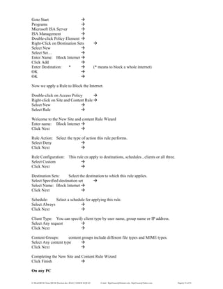 E:WordMCSE NotesMCSE Practical.doc; RAJA YASSER NAWAZ E-mail: RajaYasser@Hotmail.com, RajaYasser@Yahoo.com Page(s) 53 of 93
Goto Start
Programs
Microsoft ISA Server
ISA Management
Double-click Policy Element
Right-Click on Destination Sets
Select New
Select Set…
Enter Name: Block Internet
Click Add
Enter Destination: * (* means to block a whole internet)
OK
OK
Now we apply a Rule to Block the Internet.
Double-click on Access Policy
Right-click on Site and Content Rule
Select New
Select Rule
Welcome to the New Site and content Rule Wizard
Enter name: Block Internet
Click Next
Rule Action: Select the type of action this rule performs.
Select Deny
Click Next
Rule Configuration: This rule cn apply to destinations, schedules , clients or all three.
Select Custom
Click Next
Destination Sets: Select the destination to which this rule applies.
Select Specified destination set
Select Name: Block Internet
Click Next
Schedule: Select a schedule for applying this rule.
Select Always
Click Next
Client Type: You can specify client type by user name, group name or IP address.
Select Any request
Click Next
Content Groups: content groups include different file types and MIME types.
Select Any content type
Click Next
Completing the New Site and Content Rule Wizard
Click Finish
On any PC
 