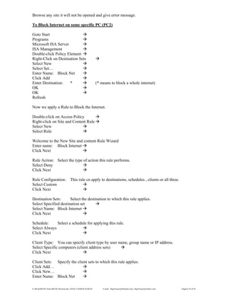 E:WordMCSE NotesMCSE Practical.doc; RAJA YASSER NAWAZ E-mail: RajaYasser@Hotmail.com, RajaYasser@Yahoo.com Page(s) 54 of 93
Browse any site it will not be opened and give error message.
To Block Internet on some specific PC (PC2)
Goto Start
Programs
Microsoft ISA Server
ISA Management
Double-click Policy Element
Right-Click on Destination Sets
Select New
Select Set…
Enter Name: Block Net
Click Add
Enter Destination: * (* means to block a whole internet)
OK
OK
Refresh
Now we apply a Rule to Block the Internet.
Double-click on Access Policy
Right-click on Site and Content Rule
Select New
Select Rule
Welcome to the New Site and content Rule Wizard
Enter name: Block Internet
Click Next
Rule Action: Select the type of action this rule performs.
Select Deny
Click Next
Rule Configuration: This rule cn apply to destinations, schedules , clients or all three.
Select Custom
Click Next
Destination Sets: Select the destination to which this rule applies.
Select Specified destination set
Select Name: Block Internet
Click Next
Schedule: Select a schedule for applying this rule.
Select Always
Click Next
Client Type: You can specify client type by user name, group name or IP address.
Select Specific computers (client address sets)
Click Next
Client Sets: Specify the client sets to which this rule applies.
Click Add…
Click New…
Enter Name: Block Net
 