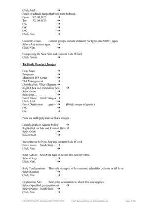 E:WordMCSE NotesMCSE Practical.doc; RAJA YASSER NAWAZ E-mail: RajaYasser@Hotmail.com, RajaYasser@Yahoo.com Page(s) 55 of 93
Click Add…
Enter IP address range that you want to block.
From: 192.168.0.20
To: 192.168.0.30
OK
OK
OK
Click Next
Content Groups: content groups include different file types and MIME types.
Select Any content type
Click Next
Completing the New Site and Content Rule Wizard
Click Finish
To Block Pictures / Images
Goto Start
Programs
Microsoft ISA Server
ISA Management
Double-click Policy Element
Right-Click on Destination Sets
Select New
Select Set…
Enter Name: Block Images
Click Add
Enter Destination: geo.tv (block images of geo.tv)
OK
OK
Now we will apply rule to block images.
Double-click on Access Policy
Right-click on Site and Content Rule
Select New
Select Rule
Welcome to the New Site and content Rule Wizard
Enter name: Block Sites
Click Next
Rule Action: Select the type of action this rule performs.
Select Deny
Click Next
Rule Configuration: This rule cn apply to destinations, schedules , clients or all three.
Select Custom
Click Next
Destination Sets: Select the destination to which this rule applies.
Select Specified destination set
Select Name: Block Sites
Click Next
 