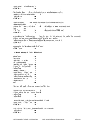 E:WordMCSE NotesMCSE Practical.doc; RAJA YASSER NAWAZ E-mail: RajaYasser@Hotmail.com, RajaYasser@Yahoo.com Page(s) 58 of 93
Enter name: Route Internet
Click Next
Destination Sets: Select the destinations to which this rule applies.
Select Specified destination set
Select Route
Click Next
Request Action: How should the rule process requests from clients?
Select Redirect to
Hosted site: 66.116.125.170 (IP address of www.urdupoint.com)
Port: 80
SSL Port: 443 (Internet port or STTP Port)
Click Next
Cache Retrieval Configuration: Specify how the rule searches the cache for requested
objects and how requests will be routed if no valid object exists.
Select Any version of the requested object. Never route the request
Click Next
Completing the New Routing Rule Wizard
Click Finish
To Allow Internet in Office Time Only
Goto Start
Programs
Microsoft ISA Server
ISA Management
Double-click Policy Element
Right-Click on Schedules
Select New
Select Schedule…
Enter Name: Office Time
Select time in AM/PM
Select Monday to Saturday
Select 8 AM to 4 PM
Select Active
OK
Now we will apply rule to use internet in office time.
Double-click on Access Policy
Right-click on Site and Content Rule
Select New
Select Rule
Welcome to the New Site and content Rule Wizard
Enter name: Office Time
Click Next
Rule Action: Select the type of action this rule performs.
Select Deny
Click Next
 