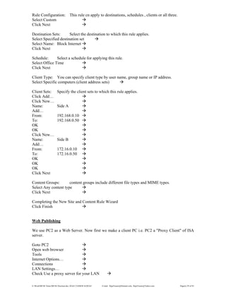 E:WordMCSE NotesMCSE Practical.doc; RAJA YASSER NAWAZ E-mail: RajaYasser@Hotmail.com, RajaYasser@Yahoo.com Page(s) 59 of 93
Rule Configuration: This rule cn apply to destinations, schedules , clients or all three.
Select Custom
Click Next
Destination Sets: Select the destination to which this rule applies.
Select Specified destination set
Select Name: Block Internet
Click Next
Schedule: Select a schedule for applying this rule.
Select Office Time
Click Next
Client Type: You can specify client type by user name, group name or IP address.
Select Specific computers (client address sets)
Client Sets: Specify the client sets to which this rule applies.
Click Add…
Click New…
Name: Side A
Add…
From: 192.168.0.10
To: 192.168.0.50
OK
OK
Click New…
Name: Side B
Add…
From: 172.16.0.10
To: 172.16.0.50
OK
OK
OK
Click Next
Content Groups: content groups include different file types and MIME types.
Select Any content type
Click Next
Completing the New Site and Content Rule Wizard
Click Finish
Web Publishing
We use PC2 as a Web Server. Now first we make a client PC i.e. PC2 a "Proxy Client" of ISA
server.
Goto PC2
Open web browser
Tools
Internet Options…
Connections
LAN Settings…
Check Use a proxy server for your LAN
 