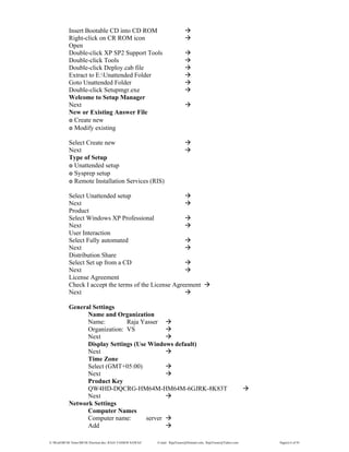 E:WordMCSE NotesMCSE Practical.doc; RAJA YASSER NAWAZ E-mail: RajaYasser@Hotmail.com, RajaYasser@Yahoo.com Page(s) 6 of 93
Insert Bootable CD into CD ROM
Right-click on CR ROM icon
Open
Double-click XP SP2 Support Tools
Double-click Tools
Double-click Deploy.cab file
Extract to E:Unattended Folder
Goto Unattended Folder
Double-click Setupmgr.exe
Welcome to Setup Manager
Next
New or Existing Answer File
๏ Create new
๏ Modify existing
Select Create new
Next
Type of Setup
๏ Unattended setup
๏ Sysprep setup
๏ Remote Installation Services (RIS)
Select Unattended setup
Next
Product
Select Windows XP Professional
Next
User Interaction
Select Fully automated
Next
Distribution Share
Select Set up from a CD
Next
License Agreement
Check I accept the terms of the License Agreement
Next
General Settings
Name and Organization
Name: Raja Yasser
Organization: VS
Next
Display Settings (Use Windows default)
Next
Time Zone
Select (GMT+05:00)
Next
Product Key
QW4HD-DQCRG-HM64M-HM64M-6GJRK-8K83T
Next
Network Settings
Computer Names
Computer name: server
Add
 
