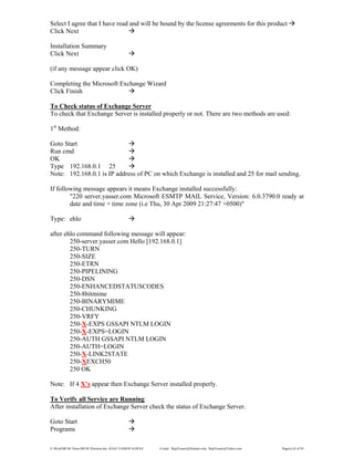 E:WordMCSE NotesMCSE Practical.doc; RAJA YASSER NAWAZ E-mail: RajaYasser@Hotmail.com, RajaYasser@Yahoo.com Page(s) 62 of 93
Select I agree that I have read and will be bound by the license agreements for this product
Click Next
Installation Summary
Click Next
(if any message appear click OK)
Completing the Microsoft Exchange Wizard
Click Finish
To Check status of Exchange Server
To check that Exchange Server is installed properly or not. There are two methods are used:
1st
Method:
Goto Start
Run cmd
OK
Type 192.168.0.1 25
Note: 192.168.0.1 is IP address of PC on which Exchange is installed and 25 for mail sending.
If following message appears it means Exchange installed successfully:
"220 server.yasser.com Microsoft ESMTP MAIL Service, Version: 6.0.3790.0 ready at
date and time + time zone (i.e Thu, 30 Apr 2009 21:27:47 +0500)"
Type: ehlo
after ehlo command following message will appear:
250-server.yasser.com Hello [192.168.0.1]
250-TURN
250-SIZE
250-ETRN
250-PIPELINING
250-DSN
250-ENHANCEDSTATUSCODES
250-8bitmime
250-BINARYMIME
250-CHUNKING
250-VRFY
250-X-EXPS GSSAPI NTLM LOGIN
250-X-EXPS=LOGIN
250-AUTH GSSAPI NTLM LOGIN
250-AUTH=LOGIN
250-X-LINK2STATE
250-XEXCH50
250 OK
Note: If 4 X’s appear then Exchange Server installed properly.
To Verify all Service are Running
After installation of Exchange Server check the status of Exchange Server.
Goto Start
Programs
 
