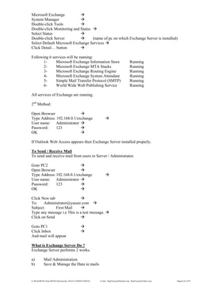 E:WordMCSE NotesMCSE Practical.doc; RAJA YASSER NAWAZ E-mail: RajaYasser@Hotmail.com, RajaYasser@Yahoo.com Page(s) 63 of 93
Microsoft Exchange
System Manager
Double-click Tools
Double-click Monitoring and Status
Select Status
Double-click Server (name of pc on which Exchange Server is installed)
Select Default Microsoft Exchange Services
Click Detail… button
Following 6 services will be running:
1- Microsoft Exchange Information Store Running
2- Microsoft Exchange MTA Stacks Running
3- Microsoft Exchange Routing Engine Running
4- Microsoft Exchange System Attendant Running
5- Simple Mail Transfer Protocol (SMTP) Running
6- World Wide Web Publishing Service Running
All services of Exchange are running.
2nd
Method:
Open Browser
Type Address: 192.168.0.1/exchange
User name: Administrator
Password: 123
OK
If Outlook Web Access appears then Exchange Server installed properly.
To Send / Receive Mail
To send and receive mail from users to Server / Administrator.
Goto PC2
Open Browser
Type Address:192.168.0.1/exchange
User name: Administrator
Password: 123
OK
Click New tab
To: Administrator@yasser.com
Subject: First Mail
Type any message i.e This is a test message.
Click on Send
Goto PC1
Click Inbox
And mail will appear
What is Exchange Server Do ?
Exchange Server performs 2 works.
a) Mail Administration
b) Save & Manage the Data in mails
 
