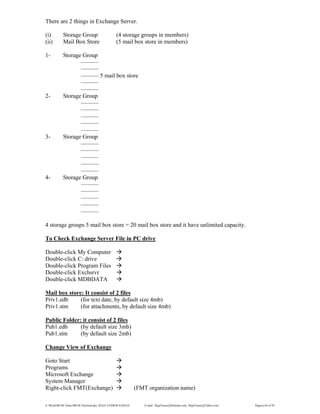 E:WordMCSE NotesMCSE Practical.doc; RAJA YASSER NAWAZ E-mail: RajaYasser@Hotmail.com, RajaYasser@Yahoo.com Page(s) 64 of 93
There are 2 things in Exchange Server.
(i) Storage Group (4 storage groups in members)
(ii) Mail Box Store (5 mail box store in members)
1- Storage Group
———
———
——— 5 mail box store
———
———
2- Storage Group
———
———
———
———
———
3- Storage Group
———
———
———
———
———
4- Storage Group
———
———
———
———
———
4 storage groups 5 mail box store = 20 mail box store and it have unlimited capacity.
To Check Exchange Server File in PC drive
Double-click My Computer
Double-click C: drive
Double-click Program Files
Double-click Exchsrvr
Double-click MDBDATA
Mail box store: It consist of 2 files
Priv1.edb (for text date, by default size 4mb)
Priv1.stm (for attachments, by default size 4mb)
Public Folder: it consist of 2 files
Pub1.edb (by default size 3mb)
Pub1.stm (by default size 2mb)
Change View of Exchange
Goto Start
Programs
Microsoft Exchange
System Manager
Right-click FMT(Exchange) (FMT organization name)
 