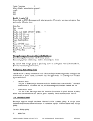 E:WordMCSE NotesMCSE Practical.doc; RAJA YASSER NAWAZ E-mail: RajaYasser@Hotmail.com, RajaYasser@Yahoo.com Page(s) 65 of 93
Select Properties
Check Display administrative groups
Apply
OK
OK
Enable Security Tab
Right-click on FMT (Exchange) and select properties. If security tab does not appear then
perform the following steps:
Goto Start
Run regedit
OK
Double-click HKEY_CUURNT_USER
Double-click Software
Double-click Microsoft
Double-click Exchange
Right-click EXAdmin
New
Select DWORD Value
Enter name: showsecuritypage
Double-click showsecuritypage
Enter Value data: 1
OK
Storage Groups & Stores (Mailbox or Public Stores)
Each Exchange Server contain only 4 storage groups.
Each storage groups contain only 5 mailbox stores or public stores.
By default first storage group is physically store on c:Program FilesExchsrvrmdbdata.
However we can change the location.
Configuring the Exchange Store
The Microsoft Exchange Information Store service manages the Exchange store, where you can
store mailboxes, public folders, documents, files, and applications. The Exchange store uses two
types of databases:
- Mailbox stores
The part of the Exchange store that maintains information in user mailboxes. A mailbox
store consists of a rich-text .edb file, plus a streaming native Internet content .stm file.
- Public folder stores
The part of the Exchange store that maintains information in public folders, a public
folder store consists of a rich-text .edb file, plus a streaming native Internet content .stm file.
Add a Storage Groups
Exchange supports multiple databases contained within a storage group. A storage group
includes one to five databases and one set of transaction log files for all databases in the storage
group.
To add a storage group:
1. Goto Start
 