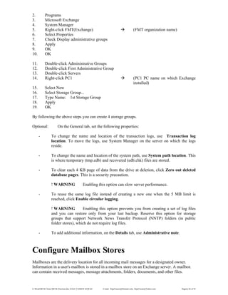 E:WordMCSE NotesMCSE Practical.doc; RAJA YASSER NAWAZ E-mail: RajaYasser@Hotmail.com, RajaYasser@Yahoo.com Page(s) 66 of 93
2. Programs
3. Microsoft Exchange
4. System Manager
5. Right-click FMT(Exchange) (FMT organization name)
6. Select Properties
7. Check Display administrative groups
8. Apply
9. OK
10. OK
11. Double-click Administrative Groups
12. Double-click First Administrative Group
13. Double-click Servers
14. Right-click PC1 (PC1 PC name on which Exchange
installed)
15. Select New
16. Select Storage Group...
17. Type Name: 1st Storage Group
18. Apply
19. OK
By following the above steps you can create 4 storage groups.
Optional: On the General tab, set the following properties:
- To change the name and location of the transaction logs, use Transaction log
location. To move the logs, use System Manager on the server on which the logs
reside.
- To change the name and location of the system path, use System path location. This
is where temporary (tmp.edb) and recovered (edb.chk) files are stored.
- To clear each 4 KB page of data from the drive at deletion, click Zero out deleted
database pages. This is a security precaution.
! WARNING Enabling this option can slow server performance.
- To reuse the same log file instead of creating a new one when the 5 MB limit is
reached, click Enable circular logging.
! WARNING Enabling this option prevents you from creating a set of log files
and you can restore only from your last backup. Reserve this option for storage
groups that support Network News Transfer Protocol (NNTP) folders (in public
folder stores), which do not require log files.
- To add additional information, on the Details tab, use Administrative note.
Configure Mailbox Stores
Mailboxes are the delivery location for all incoming mail messages for a designated owner.
Information in a user's mailbox is stored in a mailbox store on an Exchange server. A mailbox
can contain received messages, message attachments, folders, documents, and other files.
 