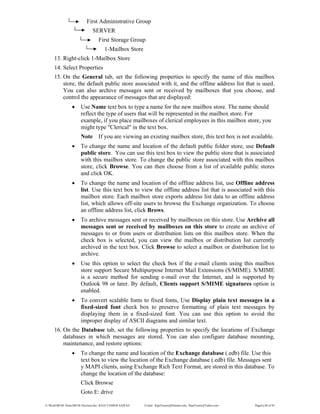 E:WordMCSE NotesMCSE Practical.doc; RAJA YASSER NAWAZ E-mail: RajaYasser@Hotmail.com, RajaYasser@Yahoo.com Page(s) 68 of 93
First Administrative Group
SERVER
First Storage Group
1-Mailbox Store
13. Right-click 1-Mailbox Store
14. Select Properties
15. On the General tab, set the following properties to specify the name of this mailbox
store, the default public store associated with it, and the offline address list that is used.
You can also archive messages sent or received by mailboxes that you choose, and
control the appearance of messages that are displayed:
• Use Name text box to type a name for the new mailbox store. The name should
reflect the type of users that will be represented in the mailbox store. For
example, if you place mailboxes of clerical employees in this mailbox store, you
might type "Clerical" in the text box.
Note If you are viewing an existing mailbox store, this text box is not available.
• To change the name and location of the default public folder store, use Default
public store. You can use this text box to view the public store that is associated
with this mailbox store. To change the public store associated with this mailbox
store, click Browse. You can then choose from a list of available public stores
and click OK.
• To change the name and location of the offline address list, use Offline address
list. Use this text box to view the offline address list that is associated with this
mailbox store. Each mailbox store exports address list data to an offline address
list, which allows off-site users to browse the Exchange organization. To choose
an offline address list, click Brows.
• To archive messages sent or received by mailboxes on this store. Use Archive all
messages sent or received by mailboxes on this store to create an archive of
messages to or from users or distribution lists on this mailbox store. When the
check box is selected, you can view the mailbox or distribution list currently
archived in the text box. Click Browse to select a mailbox or distribution list to
archive.
• Use this option to select the check box if the e-mail clients using this mailbox
store support Secure Multipurpose Internet Mail Extensions (S/MIME). S/MIME
is a secure method for sending e-mail over the Internet, and is supported by
Outlook 98 or later. By default, Clients support S/MIME signatures option is
enabled.
• To convert scalable fonts to fixed fonts, Use Display plain text messages in a
fixed-sized font check box to preserve formatting of plain text messages by
displaying them in a fixed-sized font. You can use this option to avoid the
improper display of ASCII diagrams and similar text.
16. On the Database tab, set the following properties to specify the locations of Exchange
databases in which messages are stored. You can also configure database mounting,
maintenance, and restore options:
• To change the name and location of the Exchange database (.edb) file. Use this
text box to view the location of the Exchange database (.edb) file. Messages sent
y MAPI clients, using Exchange Rich Text Format, are stored in this database. To
change the location of the database:
Click Browse
Goto E: drive
 