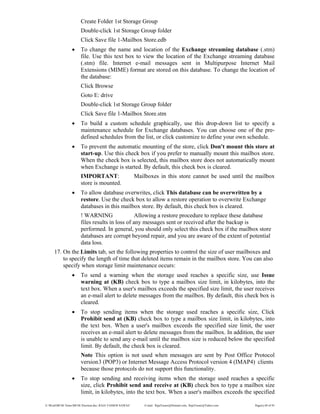 E:WordMCSE NotesMCSE Practical.doc; RAJA YASSER NAWAZ E-mail: RajaYasser@Hotmail.com, RajaYasser@Yahoo.com Page(s) 69 of 93
Create Folder 1st Storage Group
Double-click 1st Storage Group folder
Click Save file 1-Mailbox Store.edb
• To change the name and location of the Exchange streaming database (.stm)
file. Use this text box to view the location of the Exchange streaming database
(.stm) file. Internet e-mail messages sent in Multipurpose Internet Mail
Extensions (MIME) format are stored on this database. To change the location of
the database:
Click Browse
Goto E: drive
Double-click 1st Storage Group folder
Click Save file 1-Mailbox Store.stm
• To build a custom schedule graphically, use this drop-down list to specify a
maintenance schedule for Exchange databases. You can choose one of the pre-
defined schedules from the list, or click customize to define your own schedule.
• To prevent the automatic mounting of the store, click Don't mount this store at
start-up. Use this check box if you prefer to manually mount this mailbox store.
When the check box is selected, this mailbox store does not automatically mount
when Exchange is started. By default, this check box is cleared.
IMPORTANT: Mailboxes in this store cannot be used until the mailbox
store is mounted.
• To allow database overwrites, click This database can be overwritten by a
restore. Use the check box to allow a restore operation to overwrite Exchange
databases in this mailbox store. By default, this check box is cleared.
! WARNING Allowing a restore procedure to replace these database
files results in loss of any messages sent or received after the backup is
performed. In general, you should only select this check box if the mailbox store
databases are corrupt beyond repair, and you are aware of the extent of potential
data loss.
17. On the Limits tab, set the following properties to control the size of user mailboxes and
to specify the length of time that deleted items remain in the mailbox store. You can also
specify when storage limit maintenance occurs:
• To send a warning when the storage used reaches a specific size, use Issue
warning at (KB) check box to type a mailbox size limit, in kilobytes, into the
text box. When a user's mailbox exceeds the specified size limit, the user receives
an e-mail alert to delete messages from the mailbox. By default, this check box is
cleared.
• To stop sending items when the storage used reaches a specific size, Click
Prohibit send at (KB) check box to type a mailbox size limit, in kilobytes, into
the text box. When a user's mailbox exceeds the specified size limit, the user
receives an e-mail alert to delete messages from the mailbox. In addition, the user
is unable to send any e-mail until the mailbox size is reduced below the specified
limit. By default, the check box is cleared.
Note This option is not used when messages are sent by Post Office Protocol
version3 (POP3) or Internet Message Access Protocol version 4 (IMAP4) clients
because those protocols do not support this functionality.
• To stop sending and receiving items when the storage used reaches a specific
size, click Prohibit send and receive at (KB) check box to type a mailbox size
limit, in kilobytes, into the text box. When a user's mailbox exceeds the specified
 