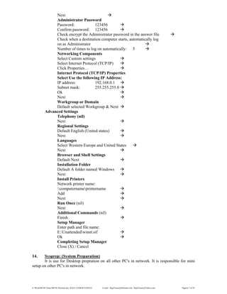 E:WordMCSE NotesMCSE Practical.doc; RAJA YASSER NAWAZ E-mail: RajaYasser@Hotmail.com, RajaYasser@Yahoo.com Page(s) 7 of 93
Next
Administrator Password
Password: 123456
Confirm password: 123456
Check encrypt the Administrator password in the answer file
Check when a destination computer starts, automatically log
on as Administrator
Number of times to log on automatically: 5
Networking Components
Select Custom settings
Select Internet Protocol (TCP/IP)
Click Properties…
Internet Protocol (TCP/IP) Properties
Select Use the following IP Address:
IP address: 192.168.0.1
Subnet mask: 255.255.255.0
Ok
Next
Workgroup or Domain
Default selected Workgroup & Next
Advanced Settings
Telephony (nil)
Next
Regional Settings
Default English (United states)
Next
Languages
Select Western Europe and United States
Next
Browser and Shell Settings
Default Next
Installation Folder
Default A folder named Windows
Next
Install Printers
Network printer name:
computernameprintername
Add
Next
Run Once (nil)
Next
Additional Commands (nil)
Finish
Setup Manager
Enter path and file name:
E:Unattendedwinnt.sif
Ok
Completing Setup Manager
Close (X) / Cancel
14. Sysprep: (System Preparation)
It is use for Desktop prepration on all other PC's in network. It is responsible for mini
setup on other PC's in network.
 