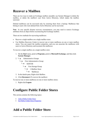 E:WordMCSE NotesMCSE Practical.doc; RAJA YASSER NAWAZ E-mail: RajaYasser@Hotmail.com, RajaYasser@Yahoo.com Page(s) 72 of 93
Recover a Mailbox
There are two ways to make an Exchange mailbox unusable: use System Manager to delete the
mailbox, or delete the mailbox's user from Active Directory, which makes the mailbox
unowned.
Deleted mailboxes can be recovered only by restoring them from a backup. Mailboxes that
belong to users who were deleted from Active Directory can be recovered.
Note In very specific disaster recovery circumstances, you may need to remove Exchange
attributes from an object before reconnecting the Exchange mailbox.
There are two methods for recovering mailboxes:
• Recover a single mailbox on a single mailbox store.
• Use Mailbox Recovery Center to recover one or more mailboxes on one or more mailbox
stores. You can export the mailbox properties, and you can associate the mailboxes with
users in Active Directory and reconnect the mailboxes.
To recover a single mailbox on a single mailbox store:
1. On the Start menu, point to Programs, point to Microsoft Exchange, and then click
System Manager.
2. Administrative Groups
First Administrative Group
SERVER
First Storage Group
1-Mailbox Store
Mailboxes
3. In the details pane, Right-click Mailbox
4. Click Reconnect (To recover the mailbox)
To recover one or more mailboxes on one or more mailbox stores:
1. Right-click Logons
Configure Public Folder Stores
This section contains the following topics:
• Add a Public Folder Store
• Set Public Folder Store Properties
Add a Public Folder Store
 