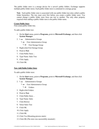 E:WordMCSE NotesMCSE Practical.doc; RAJA YASSER NAWAZ E-mail: RajaYasser@Hotmail.com, RajaYasser@Yahoo.com Page(s) 73 of 93
The public folder store is a storage device for a server's public folders. Exchange supports
multiple public folder stores. Each public folder store is contained in a storage group.
Note Each public folder store is associated with one public folder tree (also called a public
folder hierarchy). The tree must exist first before you create a public folder store. You
cannot change a public folder store from one tree to another. The only other property
required when adding a public folder store is the public folder name.
Create Public Store
First create public folder tree.
To add a public folder tree:
1. On the Start menu, point to Programs, point to Microsoft Exchange, and then click
System Manager.
2. Administrative Groups
First Administrative Group
First Storage Group
5. Right-click First Storage Group
6. Point to New
7. Click Public Store…
8. Type Name: Sales Tree
9. Click Apply
10. Click OK
Now Add Public Folder Store
To add a public folder store:
1. On the Start menu, point to Programs, point to Microsoft Exchange, and then click
System Manager.
2. Administrative Groups
First Administrative Group
Folders
3. Right-click Folders
4. Point to New
5. Click Public Store…
6. Type Name: Sales
7. Click Browse
8. Select Sales Tree
9. Click OK
10. Click Apply
11. Click OK
12. Click Yes (Mounting process starts)
13. Click OK (The store was successfully mounted.)
 