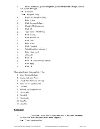 E:WordMCSE NotesMCSE Practical.doc; RAJA YASSER NAWAZ E-mail: RajaYasser@Hotmail.com, RajaYasser@Yahoo.com Page(s) 75 of 93
a. On the Start menu, point to Programs, point to Microsoft Exchange, and then
click System Manager.
Recipients
Recipient Policy
b. Right-click Recipient Policy
c. Point to New
d. Click Recipient Policy…
e. Check E-Mail Addresses
f. Click OK
g. Type Name: Mail Policy
h. Click Modify…
i. Click Advance tab
j. Click Field
k. Point to user
l. Click Company
m. Select Condition: Is (exactly)
n. Enter value: corvit
o. click Add
p. Click OK
q. Click OK (if any message appear)
r. Click Apply
s. Click OK
Then select E-Mail Address (Policy) Tag
1. Select Recipient Policies
2. Double-click Mail Policy
3. Click E-Mail Addresses (Policy)
4. Select SMTP @yahoo.com
5. Click Edit
6. Address: %g%s@yahoo.com
7. Click Apply
8. Click OK
9. Click Apply
10. Click Yes
11. Click OK
Create User
i. On the Start menu, point to Programs, point to Microsoft Exchange,
and then click Active Directory Users and Computers.
Yasser.com (Domain)
 