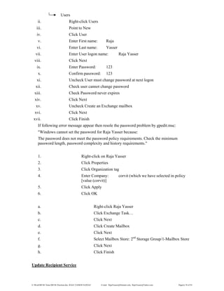E:WordMCSE NotesMCSE Practical.doc; RAJA YASSER NAWAZ E-mail: RajaYasser@Hotmail.com, RajaYasser@Yahoo.com Page(s) 76 of 93
Users
ii. Right-click Users
iii. Point to New
iv. Click User
v. Enter First name: Raja
vi. Enter Last name: Yasser
vii. Enter User logon name: Raja Yasser
viii. Click Next
ix. Enter Password: 123
x. Confirm password: 123
xi. Uncheck User must change password at next logon
xii. Check user cannot change password
xiii. Check Password never expires
xiv. Click Next
xv. Uncheck Create an Exchange mailbox
xvi. Click Next
xvii. Click Finish
If following error message appear then resole the password problem by gpedit.msc:
"Windows cannot set the password for Raja Yasser because:
The password does not meet the password policy requirements. Check the minimum
password length, password complexity and history requirements."
1. Right-click on Raja Yasser
2. Click Properties
3. Click Organization tag
4. Enter Company: corvit (which we have selected in policy
[value (corvit)]
5. Click Apply
6. Click OK
a. Right-click Raja Yasser
b. Click Exchange Task…
c. Click Next
d. Click Create Mailbox
e. Click Next
f. Select Mailbox Store: 2nd
Storage Group/1-Mailbox Store
g. Click Next
h. Click Finish
Update Recipient Service
 
