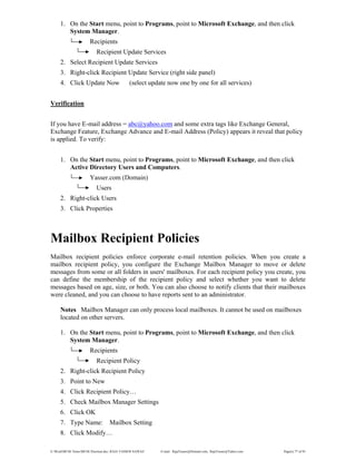 E:WordMCSE NotesMCSE Practical.doc; RAJA YASSER NAWAZ E-mail: RajaYasser@Hotmail.com, RajaYasser@Yahoo.com Page(s) 77 of 93
1. On the Start menu, point to Programs, point to Microsoft Exchange, and then click
System Manager.
Recipients
Recipient Update Services
2. Select Recipient Update Services
3. Right-click Recipient Update Service (right side panel)
4. Click Update Now (select update now one by one for all services)
Verification
If you have E-mail address = abc@yahoo.com and some extra tags like Exchange General,
Exchange Feature, Exchange Advance and E-mail Address (Policy) appears it reveal that policy
is applied. To verify:
1. On the Start menu, point to Programs, point to Microsoft Exchange, and then click
Active Directory Users and Computers.
Yasser.com (Domain)
Users
2. Right-click Users
3. Click Properties
Mailbox Recipient Policies
Mailbox recipient policies enforce corporate e-mail retention policies. When you create a
mailbox recipient policy, you configure the Exchange Mailbox Manager to move or delete
messages from some or all folders in users' mailboxes. For each recipient policy you create, you
can define the membership of the recipient policy and select whether you want to delete
messages based on age, size, or both. You can also choose to notify clients that their mailboxes
were cleaned, and you can choose to have reports sent to an administrator.
Notes Mailbox Manager can only process local mailboxes. It cannot be used on mailboxes
located on other servers.
1. On the Start menu, point to Programs, point to Microsoft Exchange, and then click
System Manager.
Recipients
Recipient Policy
2. Right-click Recipient Policy
3. Point to New
4. Click Recipient Policy…
5. Check Mailbox Manager Settings
6. Click OK
7. Type Name: Mailbox Setting
8. Click Modify…
 