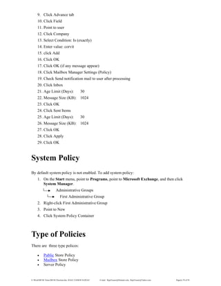 E:WordMCSE NotesMCSE Practical.doc; RAJA YASSER NAWAZ E-mail: RajaYasser@Hotmail.com, RajaYasser@Yahoo.com Page(s) 78 of 93
9. Click Advance tab
10. Click Field
11. Point to user
12. Click Company
13. Select Condition: Is (exactly)
14. Enter value: corvit
15. click Add
16. Click OK
17. Click OK (if any message appear)
18. Click Mailbox Manager Settings (Policy)
19. Check Send notification mail to user after processing
20. Click Inbox
21. Age Limit (Days): 30
22. Message Size (KB): 1024
23. Click OK
24. Click Sent Items
25. Age Limit (Days): 30
26. Message Size (KB): 1024
27. Click OK
28. Click Apply
29. Click OK
System Policy
By default system policy is not enabled. To add system policy:
1. On the Start menu, point to Programs, point to Microsoft Exchange, and then click
System Manager.
Administrative Groups
First Administrative Group
2. Right-click First Administrative Group
3. Point to New
4. Click System Policy Container
Type of Policies
There are three type polices:
• Public Store Policy
• Mailbox Store Policy
• Server Policy
 