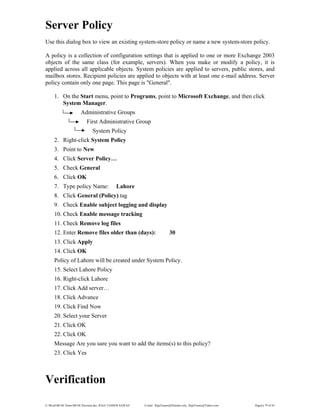 E:WordMCSE NotesMCSE Practical.doc; RAJA YASSER NAWAZ E-mail: RajaYasser@Hotmail.com, RajaYasser@Yahoo.com Page(s) 79 of 93
Server Policy
Use this dialog box to view an existing system-store policy or name a new system-store policy.
A policy is a collection of configuration settings that is applied to one or more Exchange 2003
objects of the same class (for example, servers). When you make or modify a policy, it is
applied across all applicable objects. System policies are applied to servers, public stores, and
mailbox stores. Recipient policies are applied to objects with at least one e-mail address. Server
policy contain only one page. This page is "General".
1. On the Start menu, point to Programs, point to Microsoft Exchange, and then click
System Manager.
Administrative Groups
First Administrative Group
System Policy
2. Right-click System Policy
3. Point to New
4. Click Server Policy…
5. Check General
6. Click OK
7. Type policy Name: Lahore
8. Click General (Policy) tag
9. Check Enable subject logging and display
10. Check Enable message tracking
11. Check Remove log files
12. Enter Remove files older than (days): 30
13. Click Apply
14. Click OK
Policy of Lahore will be created under System Policy.
15. Select Lahore Policy
16. Right-click Lahore
17. Click Add server…
18. Click Advance
19. Click Find Now
20. Select your Server
21. Click OK
22. Click OK
Message Are you sure you want to add the items(s) to this policy?
23. Click Yes
Verification
 