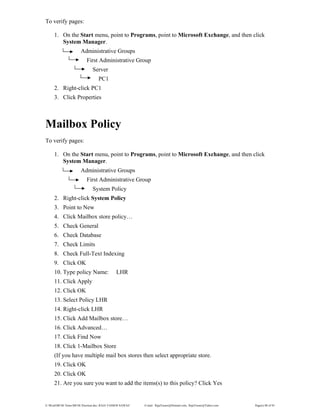 E:WordMCSE NotesMCSE Practical.doc; RAJA YASSER NAWAZ E-mail: RajaYasser@Hotmail.com, RajaYasser@Yahoo.com Page(s) 80 of 93
To verify pages:
1. On the Start menu, point to Programs, point to Microsoft Exchange, and then click
System Manager.
Administrative Groups
First Administrative Group
Server
PC1
2. Right-click PC1
3. Click Properties
Mailbox Policy
To verify pages:
1. On the Start menu, point to Programs, point to Microsoft Exchange, and then click
System Manager.
Administrative Groups
First Administrative Group
System Policy
2. Right-click System Policy
3. Point to New
4. Click Mailbox store policy…
5. Check General
6. Check Database
7. Check Limits
8. Check Full-Text Indexing
9. Click OK
10. Type policy Name: LHR
11. Click Apply
12. Click OK
13. Select Policy LHR
14. Right-click LHR
15. Click Add Mailbox store…
16. Click Advanced…
17. Click Find Now
18. Click 1-Mailbox Store
(If you have multiple mail box stores then select appropriate store.
19. Click OK
20. Click OK
21. Are you sure you want to add the items(s) to this policy? Click Yes
 
