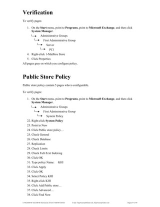 E:WordMCSE NotesMCSE Practical.doc; RAJA YASSER NAWAZ E-mail: RajaYasser@Hotmail.com, RajaYasser@Yahoo.com Page(s) 81 of 93
Verification
To verify pages:
1. On the Start menu, point to Programs, point to Microsoft Exchange, and then click
System Manager.
Administrative Groups
First Administrative Group
Server
PC1
4. Right-click 1-Mailbox Store
5. Click Properties
All pages gray on which you configure policy.
Public Store Policy
Public store policy contain 5 pages who is configurable.
To verify pages:
1. On the Start menu, point to Programs, point to Microsoft Exchange, and then click
System Manager.
Administrative Groups
First Administrative Group
System Policy
22. Right-click System Policy
23. Point to New
24. Click Public store policy…
25. Check General
26. Check Database
27. Replication
28. Check Limits
29. Check Full-Text Indexing
30. Click OK
31. Type policy Name: KHI
32. Click Apply
33. Click OK
34. Select Policy KHI
35. Right-click KHI
36. Click Add Public store…
37. Click Advanced…
38. Click Find Now
 