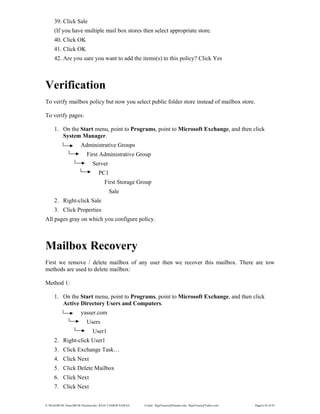 E:WordMCSE NotesMCSE Practical.doc; RAJA YASSER NAWAZ E-mail: RajaYasser@Hotmail.com, RajaYasser@Yahoo.com Page(s) 82 of 93
39. Click Sale
(If you have multiple mail box stores then select appropriate store.
40. Click OK
41. Click OK
42. Are you sure you want to add the items(s) to this policy? Click Yes
Verification
To verify mailbox policy but now you select public folder store instead of mailbox store.
To verify pages:
1. On the Start menu, point to Programs, point to Microsoft Exchange, and then click
System Manager.
Administrative Groups
First Administrative Group
Server
PC1
First Storage Group
Sale
2. Right-click Sale
3. Click Properties
All pages gray on which you configure policy.
Mailbox Recovery
First we remove / delete mailbox of any user then we recover this mailbox. There are tow
methods are used to delete mailbox:
Method 1:
1. On the Start menu, point to Programs, point to Microsoft Exchange, and then click
Active Directory Users and Computers.
yasser.com
Users
User1
2. Right-click User1
3. Click Exchange Task…
4. Click Next
5. Click Delete Mailbox
6. Click Next
7. Click Next
 