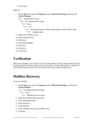 E:WordMCSE NotesMCSE Practical.doc; RAJA YASSER NAWAZ E-mail: RajaYasser@Hotmail.com, RajaYasser@Yahoo.com Page(s) 83 of 93
8. Click Finish
Method 2:
1. On the Start menu, point to Programs, point to Microsoft Exchange, and then click
System Manager.
Administrative Groups
First Administrative Group
Server
PC1
2nd Storage Group (or other storage group in which mailbox exist)
1-Mailbox Store
9. Right-click 1-Mialbox Store
10. Click Exchange Task…
11. Click Next
12. Click Delete Mailbox
13. Click Next
14. Click Next
15. Click Finish
Verification
Select user1 property if you doesn’t see users E-mail address and tags like Exchange General,
Exchange Feature, Exchange Address and E-mail Address. It means that mailbox is deleted. To
verify mailbox policy but now you select public folder store instead of mailbox store.
Mailbox Recovery
To recover mailbox:
1. On the Start menu, point to Programs, point to Microsoft Exchange, and then click
System Manager.
First Organization (Exchange)
Tools
Mailbox Recovery Center
2. Right-click Mailbox Recovery Center
3. Click Add Mailbox Store
4. Click Advanced…
5. Click Find Now
6. Click 1-Mailbox Store (or any mailbox store)
7. Click OK
 