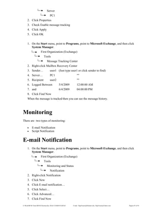 E:WordMCSE NotesMCSE Practical.doc; RAJA YASSER NAWAZ E-mail: RajaYasser@Hotmail.com, RajaYasser@Yahoo.com Page(s) 85 of 93
Server
PC1
2. Click Properties
3. Check Enable message tracking
4. Click Apply
5. Click OK
1. On the Start menu, point to Programs, point to Microsoft Exchange, and then click
System Manager.
First Organization (Exchange)
Tools
Message Tracking Center
2. Right-click Mailbox Recovery Center
3. Sender… user1 (Just type user1 or click sender to find)
4. Server… PC1 ""
5. Recipient user2 ""
6. Logged Between 5/4/2009 12:00:00 AM
7. and 6/4/2009 04:00:00 PM
8. Click Find Now
When the message is tracked then you can see the message history.
Monitoring
There are two types of monitoring:
• E-mail Notification
• Script Notification
E-mail Notification
1. On the Start menu, point to Programs, point to Microsoft Exchange, and then click
System Manager.
First Organization (Exchange)
Tools
Monitoring and Status
Notification
2. Right-click Notification
3. Click New
4. Click E-mail notification…
5. Click Select…
6. Click Advanced…
7. Click Find Now
 