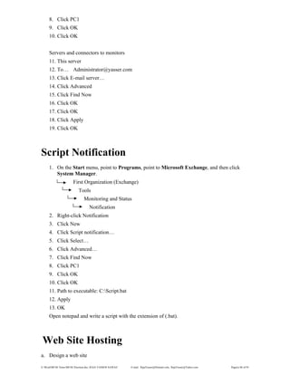E:WordMCSE NotesMCSE Practical.doc; RAJA YASSER NAWAZ E-mail: RajaYasser@Hotmail.com, RajaYasser@Yahoo.com Page(s) 86 of 93
8. Click PC1
9. Click OK
10. Click OK
Servers and connectors to monitors
11. This server
12. To… Administrator@yasser.com
13. Click E-mail server…
14. Click Advanced
15. Click Find Now
16. Click OK
17. Click OK
18. Click Apply
19. Click OK
Script Notification
1. On the Start menu, point to Programs, point to Microsoft Exchange, and then click
System Manager.
First Organization (Exchange)
Tools
Monitoring and Status
Notification
2. Right-click Notification
3. Click New
4. Click Script notification…
5. Click Select…
6. Click Advanced…
7. Click Find Now
8. Click PC1
9. Click OK
10. Click OK
11. Path to executable: C:Script.bat
12. Apply
13. OK
Open notepad and write a script with the extension of (.bat).
Web Site Hosting
a. Design a web site
 