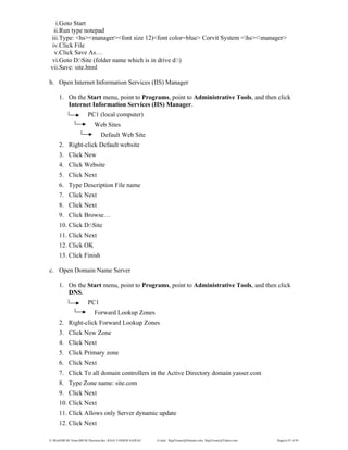 E:WordMCSE NotesMCSE Practical.doc; RAJA YASSER NAWAZ E-mail: RajaYasser@Hotmail.com, RajaYasser@Yahoo.com Page(s) 87 of 93
i.Goto Start
ii.Run type notepad
iii.Type: <hs><manager><font size 12)<font color=blue> Corvit System <hs><manager>
iv.Click File
v.Click Save As…
vi.Goto D:Site (folder name which is in drive d:)
vii.Save: site.html
b. Open Internet Information Services (IIS) Manager
1. On the Start menu, point to Programs, point to Administrative Tools, and then click
Internet Information Services (IIS) Manager.
PC1 (local computer)
Web Sites
Default Web Site
2. Right-click Default website
3. Click New
4. Click Website
5. Click Next
6. Type Description File name
7. Click Next
8. Click Next
9. Click Browse…
10. Click D:Site
11. Click Next
12. Click OK
13. Click Finish
c. Open Domain Name Server
1. On the Start menu, point to Programs, point to Administrative Tools, and then click
DNS.
PC1
Forward Lookup Zones
2. Right-click Forward Lookup Zones
3. Click New Zone
4. Click Next
5. Click Primary zone
6. Click Next
7. Click To all domain controllers in the Active Directory domain yasser.com
8. Type Zone name: site.com
9. Click Next
10. Click Next
11. Click Allows only Server dynamic update
12. Click Next
 
