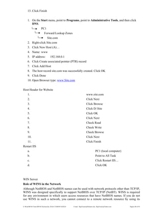 E:WordMCSE NotesMCSE Practical.doc; RAJA YASSER NAWAZ E-mail: RajaYasser@Hotmail.com, RajaYasser@Yahoo.com Page(s) 88 of 93
13. Click Finish
1. On the Start menu, point to Programs, point to Administrative Tools, and then click
DNS.
PC1
Forward Lookup Zones
Site.com
2. Right-click Site.com
3. Click New Host (A)…
4. Name: www
5. IP address: 192.168.0.1
6. Click Create associated pointer (PTR) record
7. Click Add Host
8. The host record site.com was successfully created. Click OK
9. Click Done
10. Open Browser type: www.Site.com
Host Header for Website
1. www.site.com
2. Click Next
3. Click Browse
4. Click D:Site
5. Click OK
6. Click Next
7. Check Read
8. Check Write
9. Check Browse
10. Click Next
11. Click Finish
Restart IIS
a. PC1 (local computer)
b. Point to All Task
c. Click Restart IIS…
d. Click OK
WIN Server
Role of WINS in the Network
Although NetBIOS and NetBIOS names can be used with network protocols other than TCP/IP,
WINS was designed specifically to support NetBIOS over TCP/IP (NetBT). WINS is required
for any environment in which users access resources that have NetBIOS names. If you do not
use WINS in such a network, you cannot connect to a remote network resource by using its
 