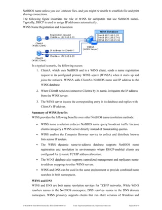 E:WordMCSE NotesMCSE Practical.doc; RAJA YASSER NAWAZ E-mail: RajaYasser@Hotmail.com, RajaYasser@Yahoo.com Page(s) 89 of 93
NetBIOS name unless you use Lmhosts files, and you might be unable to establish file and print
sharing connections.
The following figure illustrates the role of WINS for computers that use NetBIOS names.
Typically, DHCP is used to assign IP addresses automatically.
WINS Name Registration and Resolution
In a typical scenario, the following occurs:
1. ClientA, which uses NetBIOS and is a WINS client, sends a name registration
request to its configured primary WINS server (WINSA) when it starts up and
joins the network. WINSA adds ClientA's NetBIOS name and IP address to the
WINS database.
2. When ClientB needs to connect to ClientA by its name, it requests the IP address
from the WINS server.
3. The WINS server locates the corresponding entry in its database and replies with
ClientA's IP address.
Summary of WINS Benefits
WINS provides the following benefits over other NetBIOS name resolution methods:
• WINS name resolution reduces NetBIOS name query broadcast traffic because
clients can query a WINS server directly instead of broadcasting queries.
• WINS enables the Computer Browser service to collect and distribute browse
lists across IP routers.
• The WINS dynamic name-to-address database supports NetBIOS name
registration and resolution in environments where DHCP-enabled clients are
configured for dynamic TCP/IP address allocation.
• The WINS database also supports centralized management and replicates name-
to-address mappings to other WINS servers.
• WINS and DNS can be used in the same environment to provide combined name
searches in both namespaces.
WINS and DNS
WINS and DNS are both name resolution services for TCP/IP networks. While WINS
resolves names in the NetBIOS namespace, DNS resolves names in the DNS domain
namespace. WINS primarily supports clients that run older versions of Windows and
 