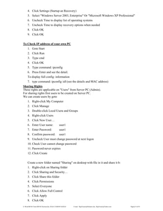 E:WordMCSE NotesMCSE Practical.doc; RAJA YASSER NAWAZ E-mail: RajaYasser@Hotmail.com, RajaYasser@Yahoo.com Page(s) 9 of 93
4. Click Settings (Startup an Recovery)
5. Select "Windows Server 2003, Enterprise" Or "Microsoft Windows XP Professional"
6. Uncheck Time to display list of operating systems
7. Uncheck Time to display recovery options when needed
8. Click OK
9. Click OK
To Check IP address of your own PC
1. Goto Start
2. Click Run
3. Type cmd
4. Click OK
5. Type command: ipconfig
6. Press Enter and see the detail.
To display full config: information
7. type command: ipconfig /all (see the details and MAC address)
Sharing Rights
These rights are applicable on "Users" from Server PC (Admin).
For sharing rights first users to be created on Server PC.
We can create users by goto
1. Right-click My Computer
2. Click Manage
3. Double-click Local Usera and Groups
4. Right-click Users
5. Click New User…
6. Enter User name: user1
7. Enter Password: user1
8. Confirm password: user1
9. Uncheck User must change password at next logon
10. Check User cannot change password
11. Password never expires
12. Click Create
Create a new folder named "Sharing" on desktop with file in it and share it b:
1. Right-click on Sharing folder
2. Click Sharing and Security…
3. Click Share this folder
4. Click Permissions
5. Select Everyone
6. Click Allow Full Control
7. Click Apply
8. Click OK
 