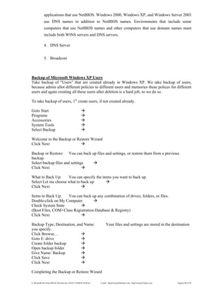 E:WordMCSE NotesMCSE Practical.doc; RAJA YASSER NAWAZ E-mail: RajaYasser@Hotmail.com, RajaYasser@Yahoo.com Page(s) 90 of 93
applications that use NetBIOS. Windows 2000, Windows XP, and Windows Server 2003
use DNS names in addition to NetBIOS names. Environments that include some
computers that use NetBIOS names and other computers that use domain names must
include both WINS servers and DNS servers.
4. DNS Server
5. Broadcost
Backup of Microsoft Windows XP Users
Take backup of "Users” that are created already in Windows XP. We take backup of users,
because admin allot different policies to different users and memories these polices for different
users and again creating all these users after deletion is a hard job, so we do so.
To take backup of users, 1st
create users, if not created already.
Goto Start
Programs
Accessories
System Tools
Select Backup
Welcome to the Backup or Restore Wizard
Click Next
Backup or Restore: You can back up files and settings, or restore them from a previous
backup.
Select backup files and settings
Click Next
What to Back Up: You can specify the items you want to back up.
Select Let me choose what to back up
Click Next
Items to Back Up: You can back up any combination of drives, folders, or files.
Double-click on My Computer
Check System State
(Boot Files, COM+Class Registration Database & Registry)
Click Next
Backup Type, Destination, and Name: Your files and settings are stored in the destination
you specify.
Click Browse…
Goto E: drive
Create folder backup
Open backup folder
Give Name: Backup
Click Save
Click Next
Completing the Backup or Restore Wizard
 