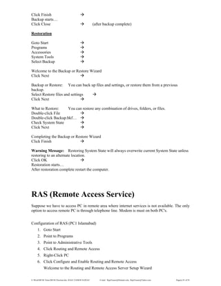 E:WordMCSE NotesMCSE Practical.doc; RAJA YASSER NAWAZ E-mail: RajaYasser@Hotmail.com, RajaYasser@Yahoo.com Page(s) 91 of 93
Click Finish
Backup starts…
Click Close (after backup complete)
Restoration
Goto Start
Programs
Accessories
System Tools
Select Backup
Welcome to the Backup or Restore Wizard
Click Next
Backup or Restore: You can back up files and settings, or restore them from a previous
backup.
Select Restore files and settings
Click Next
What to Restore: You can restore any combination of drives, folders, or files.
Double-click File
Double-click Backup.bkf…
Check System State
Click Next
Completing the Backup or Restore Wizard
Click Finish
Warning Message: Restoring System State will always overwrite current System State unless
restoring to an alternate location.
Click OK
Restoration starts…
After restoration complete restart the computer.
RAS (Remote Access Service)
Suppose we have to access PC in remote area where internet services is not available. The only
option to access remote PC is through telephone line. Modem is must on both PC's.
Configuration of RAS (PC1 Islamabad)
1. Goto Start
2. Point to Programs
3. Point to Administrative Tools
4. Click Routing and Remote Access
5. Right-Click PC
6. Click Configure and Enable Routing and Remote Access
Welcome to the Routing and Remote Access Server Setup Wizard
 