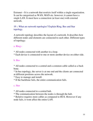 10
Extranet – It is a network that restricts itself within a single organization.
It can be categorized as WAN, MAN etc. however; it cannot have a
single LAN. It must have a connection (at least one) with external
network.
19 :: What are network topologies? Explain Ring, Bus and Star
topology.
A network topology describes the layout of a network. It describes how
different nodes and elements are connected to each other. Different types
of topology:
a. Ring:-
* All nodes connected with another in a loop.
* Each device is connected to one or more another device on either side.
b. Bus
* All nodes connected to a central and a common cable called as a back
bone.
* In bus topology, the server is at one end and the clients are connected
at different positions across the network.
* Easy to manage and install.
* If the backbone fails, the entire communication fails.
c. Star
* All nodes connected to a central hub.
* The communication between the nodes is through the hub.
* Relative requires more cables as compared to BUS. However if any
node fails, it wont affect the entire LAN.
 