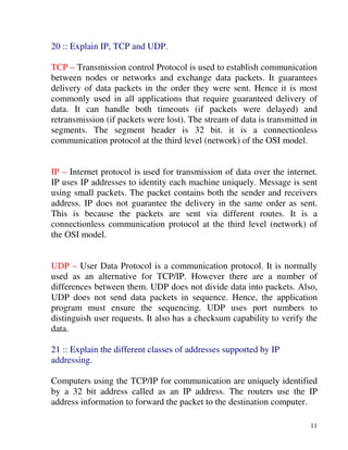 11
20 :: Explain IP, TCP and UDP.
TCP – Transmission control Protocol is used to establish communication
between nodes or networks and exchange data packets. It guarantees
delivery of data packets in the order they were sent. Hence it is most
commonly used in all applications that require guaranteed delivery of
data. It can handle both timeouts (if packets were delayed) and
retransmission (if packets were lost). The stream of data is transmitted in
segments. The segment header is 32 bit. it is a connectionless
communication protocol at the third level (network) of the OSI model.
IP – Internet protocol is used for transmission of data over the internet.
IP uses IP addresses to identity each machine uniquely. Message is sent
using small packets. The packet contains both the sender and receivers
address. IP does not guarantee the delivery in the same order as sent.
This is because the packets are sent via different routes. It is a
connectionless communication protocol at the third level (network) of
the OSI model.
UDP – User Data Protocol is a communication protocol. It is normally
used as an alternative for TCP/IP. However there are a number of
differences between them. UDP does not divide data into packets. Also,
UDP does not send data packets in sequence. Hence, the application
program must ensure the sequencing. UDP uses port numbers to
distinguish user requests. It also has a checksum capability to verify the
data.
21 :: Explain the different classes of addresses supported by IP
addressing.
Computers using the TCP/IP for communication are uniquely identified
by a 32 bit address called as an IP address. The routers use the IP
address information to forward the packet to the destination computer.
 