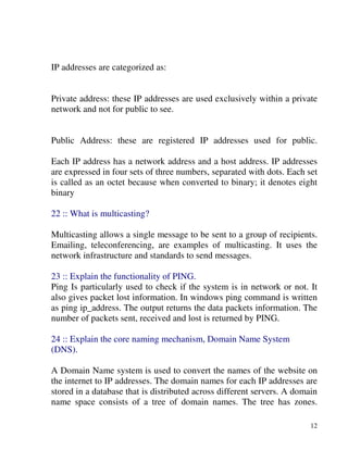 12
IP addresses are categorized as:
Private address: these IP addresses are used exclusively within a private
network and not for public to see.
Public Address: these are registered IP addresses used for public.
Each IP address has a network address and a host address. IP addresses
are expressed in four sets of three numbers, separated with dots. Each set
is called as an octet because when converted to binary; it denotes eight
binary
22 :: What is multicasting?
Multicasting allows a single message to be sent to a group of recipients.
Emailing, teleconferencing, are examples of multicasting. It uses the
network infrastructure and standards to send messages.
23 :: Explain the functionality of PING.
Ping Is particularly used to check if the system is in network or not. It
also gives packet lost information. In windows ping command is written
as ping ip_address. The output returns the data packets information. The
number of packets sent, received and lost is returned by PING.
24 :: Explain the core naming mechanism, Domain Name System
(DNS).
A Domain Name system is used to convert the names of the website on
the internet to IP addresses. The domain names for each IP addresses are
stored in a database that is distributed across different servers. A domain
name space consists of a tree of domain names. The tree has zones.
 